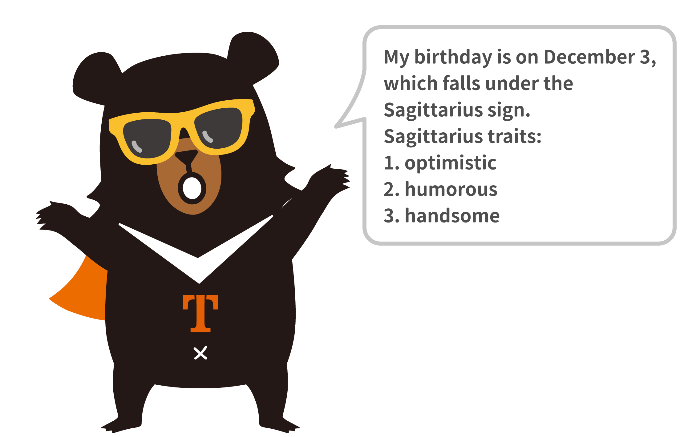 My birthday is on December 3, which falls under the Sagittarius sign.
Sagittarius traits:
1. optimistic
2. humorous
3. handsome
